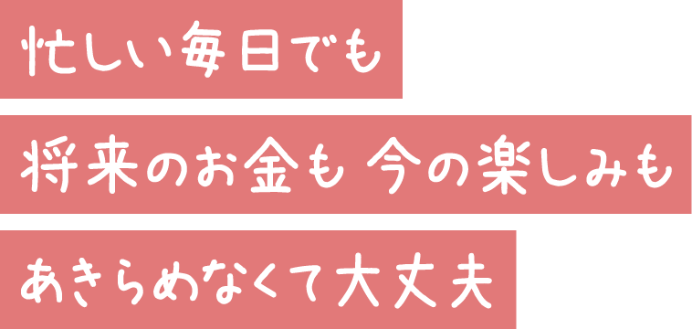 忙しい毎日でも 将来のお金も 今の楽しみも あきらめなくて大丈夫